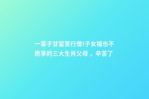一輩子甘當苦行僧!子女福也不愿享的三大生肖父母，辛苦了-第1張-觀點-玄機派